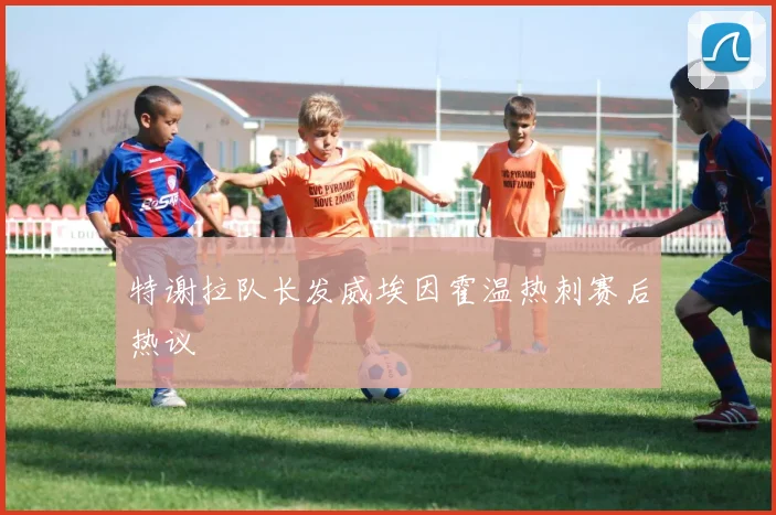 特谢拉队长发威埃因霍温热刺赛后热议