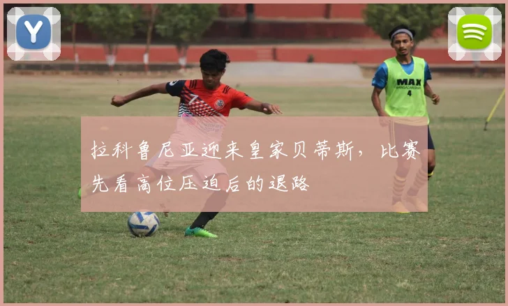 拉科鲁尼亚迎来皇家贝蒂斯，比赛先看高位压迫后的退路