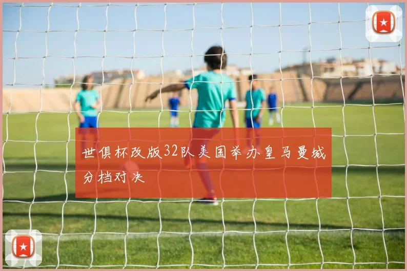 世俱杯改版32队美国举办皇马曼城分档对决