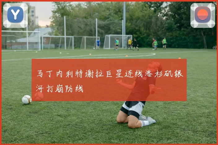 马丁内利特谢拉巨星连线洛杉矶银河打崩防线