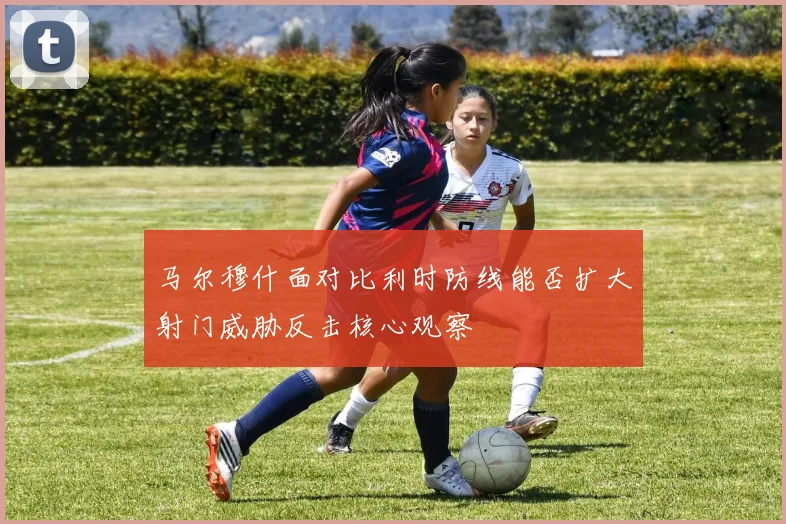 马尔穆什面对比利时防线能否扩大射门威胁反击核心观察