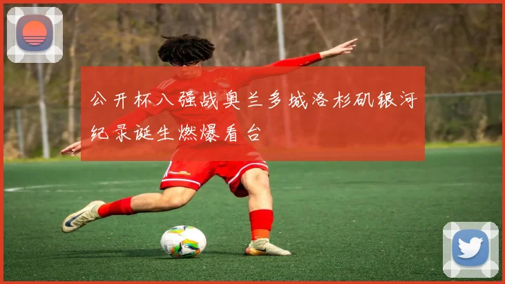 公开杯八强战奥兰多城洛杉矶银河纪录诞生燃爆看台