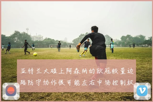 亚特兰大碰上阿森纳的欧冠较量边路防守协作很可能左右中场控制权