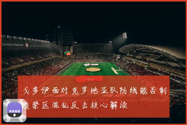 戈多伊面对克罗地亚队防线能否制造禁区混乱反击核心解读