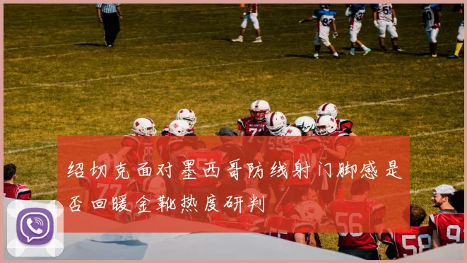 绍切克面对墨西哥防线射门脚感是否回暖金靴热度研判