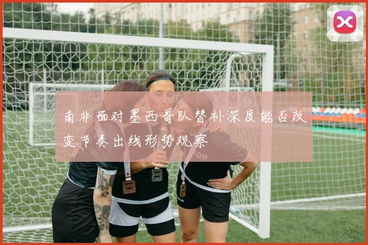 南非面对墨西哥队替补深度能否改变节奏出线形势观察