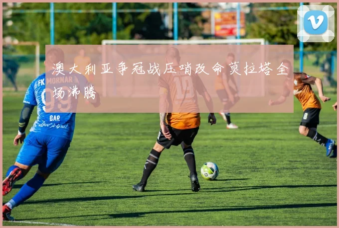 澳大利亚争冠战压哨改命莫拉塔全场沸腾