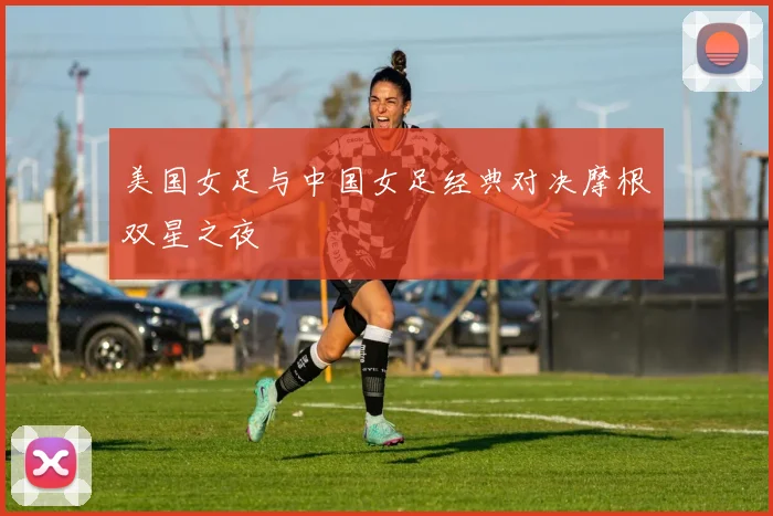 美国女足与中国女足经典对决摩根双星之夜
