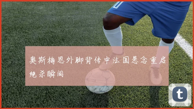 奥斯梅恩外脚背传中法国悬念重启绝杀瞬间
