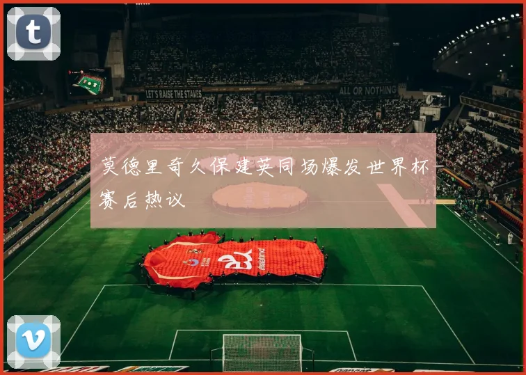 莫德里奇久保建英同场爆发世界杯赛后热议