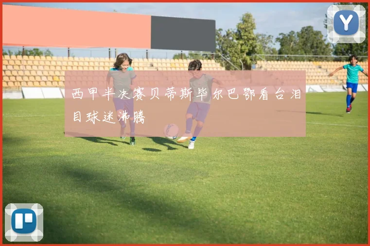 西甲半决赛贝蒂斯毕尔巴鄂看台泪目球迷沸腾