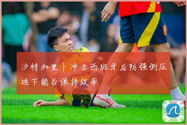 沙特加里卜冲击西班牙后防强侧压迫下能否保持效率