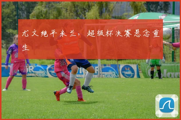 尤文绝平米兰，超级杯决赛悬念重生