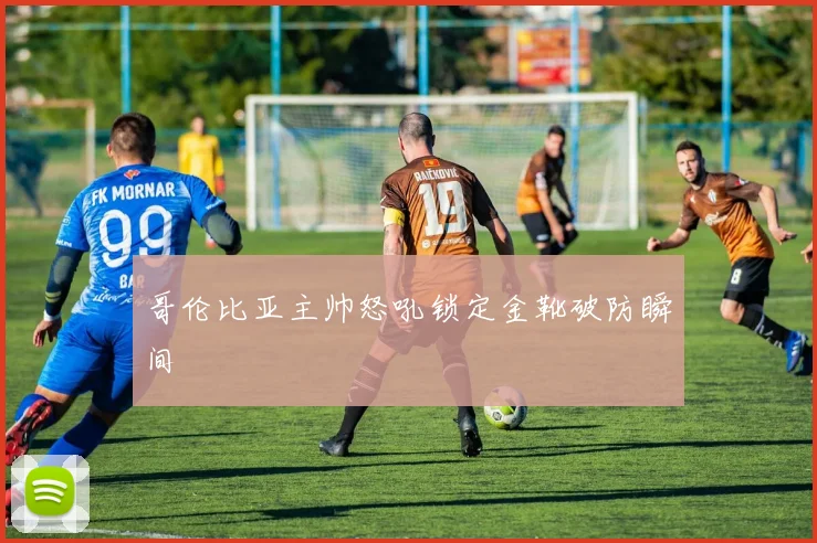哥伦比亚主帅怒吼锁定金靴破防瞬间