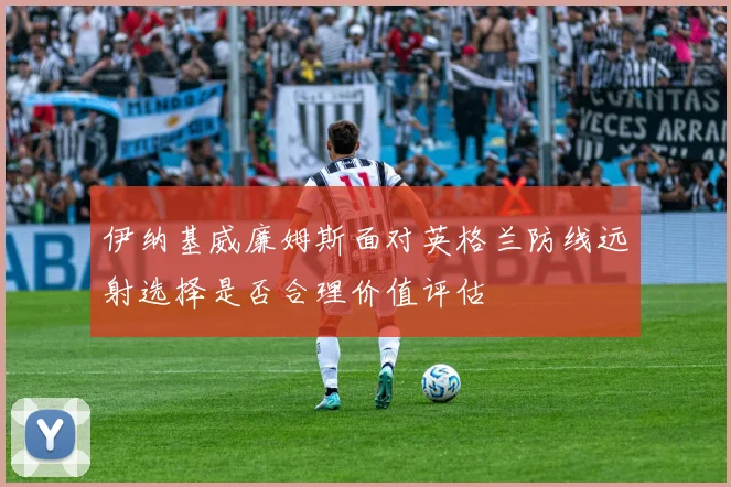 伊纳基威廉姆斯面对英格兰防线远射选择是否合理价值评估