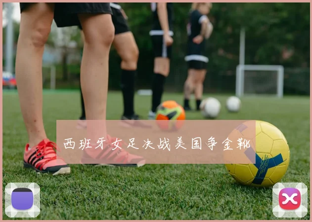 西班牙女足决战美国争金靴