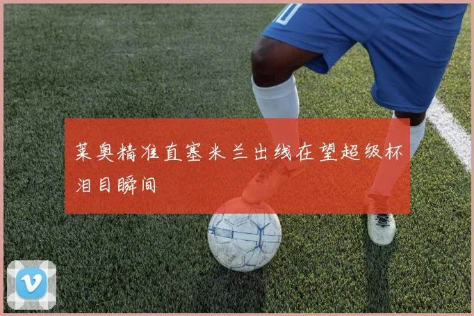 莱奥精准直塞米兰出线在望超级杯泪目瞬间