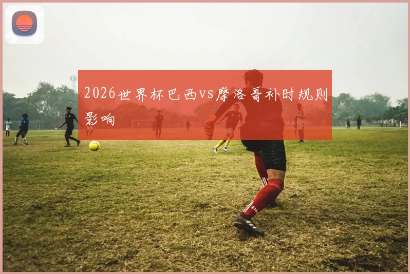 2026世界杯巴西vs摩洛哥补时规则影响