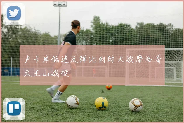 卢卡库低迷反弹比利时大战摩洛哥天王山战役