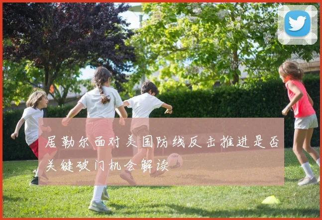 居勒尔面对美国防线反击推进是否关键破门机会解读
