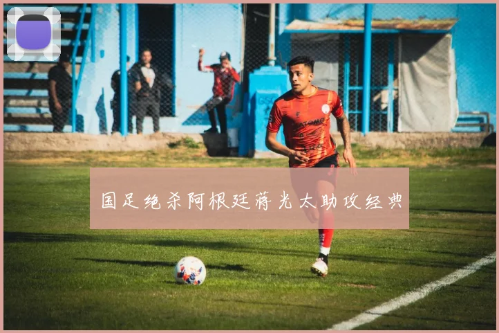 国足绝杀阿根廷蒋光太助攻经典