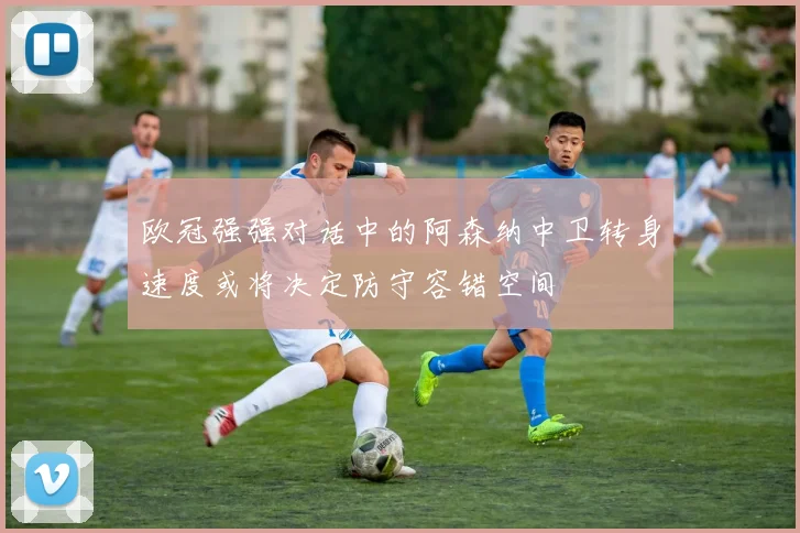 欧冠强强对话中的阿森纳中卫转身速度或将决定防守容错空间